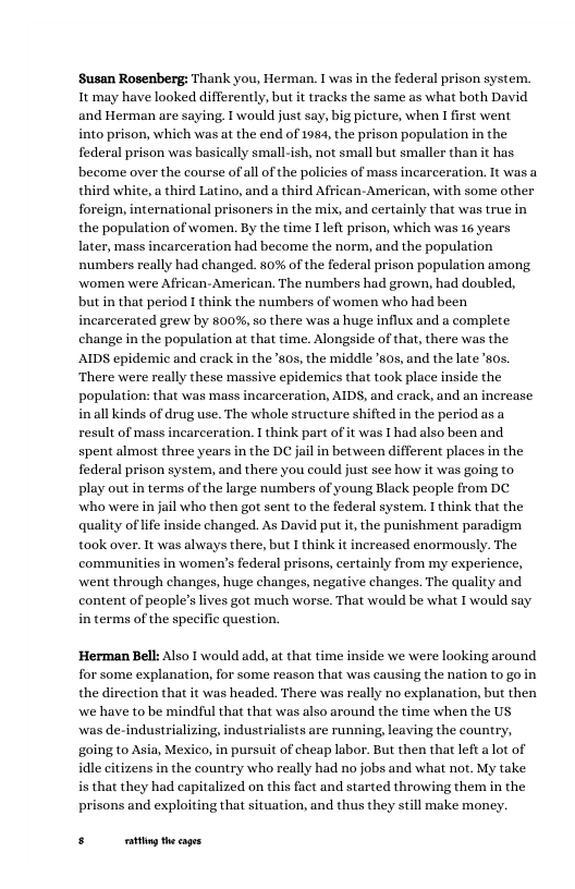 ‘Susan Rosenberg: Thank you, Herman. T was in the federal prison system. It may have looked differently, but it tracks the same as what both David and Herman are saying. T would just say, big picture, when I first went into prison, which was at the end of 1984, the prison population in the federal prison was basically small-ish, not small but smaller than it has become over the course of all of the policies of mass incarceration. 1t was a third white,a third Latino, and a third African- American, with some other foreig, international prisoners in the mix, and certainly that was true in the population of women. By the time Ileft prison, which was 16 years later, mass incarceration had become the norm, and the population numbers really had changed. 80% of the federal prison population among Women were African-American. The numbers had grown, had doubled, butin that period I think the numbers of women who had been incarcerated grew by 800%,so there was a huge influx and a complete change in the population at that time. Alongside of that, there was the AIDS epidemic and cracl ‘There were really these massive epidemics that took place inside the population: that was mass incarceration, AIDS, and crack, and an increase in all kinds of drug use. The whole structure shifted in the period as a result of mass incarceration. 1 think part of it was I had also been and spent almaost three years in the DC jail in between different places in the federal prison system, and there you could just sce how it was going to Play out in terms of the large numbers of young Black people from DC who were in jail who then got sent to the federal system. I think that the quality of life inside changed. As David put it,the punishment paradigm took over. It was always there, but I think it increased enormously. The communities in women’s federal prisons, certainly from my experience, went through changes, huge changes, negative changes. The quality and content of peaple’slives got much worse. That would be what I would say in terms of the specific question.  the ’50s, the middle ’505, and the late 50s.  ‘Herman Bell: Also T would add, at that time inside we were looking around for some explanation, for some reason that was causing the nation to go in the direction that it was headed. There was really no explanation, but then we have to be mindful that that was also around the time when the US  was de-industrializing, industrialists are running, leaving the country, going (0 Asia, Mexico, in pursuit of cheap labor. But then that left alot of dle citizens in the country who really had no jobs and what not. My take s that they had capitalized on this fact and started throwing them in the prisons and exploiting that situation, and thus they still make moncy.  5 ot theags 